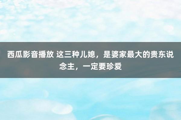 西瓜影音播放 这三种儿媳，是婆家最大的贵东说念主，一定要珍爱