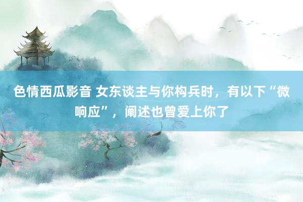 色情西瓜影音 女东谈主与你构兵时，有以下“微响应”，阐述也曾爱上你了