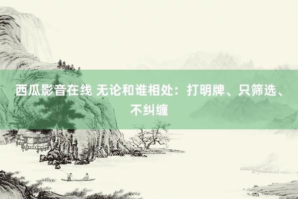 西瓜影音在线 无论和谁相处：打明牌、只筛选、不纠缠