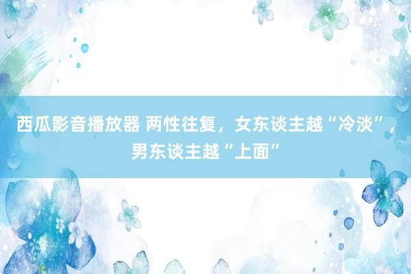 西瓜影音播放器 两性往复，女东谈主越“冷淡”，男东谈主越“上面”
