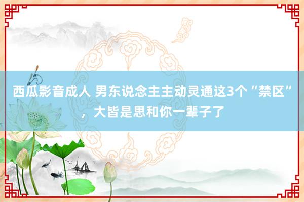 西瓜影音成人 男东说念主主动灵通这3个“禁区”，大皆是思和你一辈子了