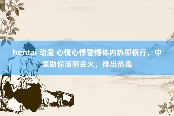 hentai 动漫 心慌心悸警惕体内热邪横行，中医助你滋阴去火，排出热毒