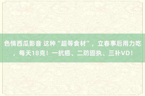色情西瓜影音 这种“超等食材”，立春事后用力吃，每天18克！一抗癌、二防固执、三补VD！