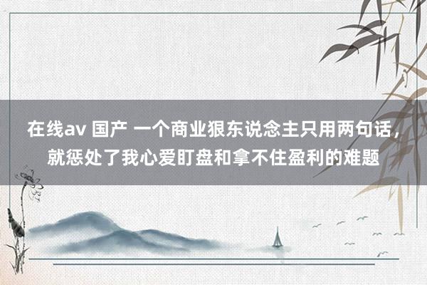 在线av 国产 一个商业狠东说念主只用两句话，就惩处了我心爱盯盘和拿不住盈利的难题