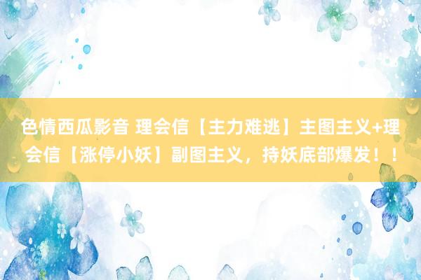 色情西瓜影音 理会信【主力难逃】主图主义+理会信【涨停小妖】副图主义，持妖底部爆发！！