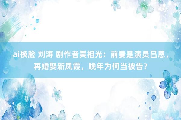 ai换脸 刘涛 剧作者吴祖光：前妻是演员吕恩，再婚娶新凤霞，晚年为何当被告？