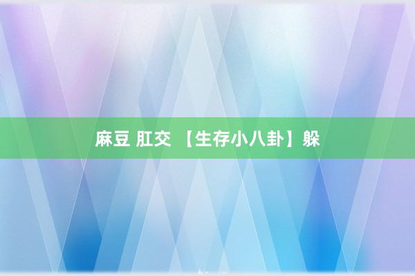 麻豆 肛交 【生存小八卦】躲