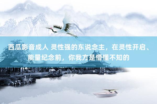 西瓜影音成人 灵性强的东说念主，在灵性开启、能量纪念前，你我方是懵懂不知的