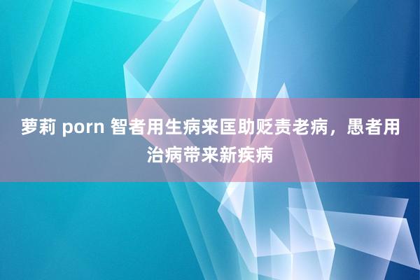 萝莉 porn 智者用生病来匡助贬责老病，愚者用治病带来新疾病