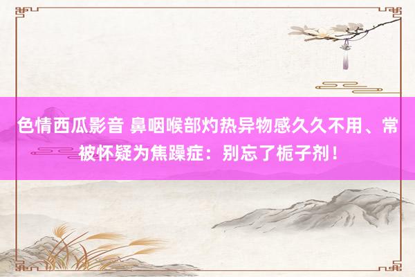 色情西瓜影音 鼻咽喉部灼热异物感久久不用、常被怀疑为焦躁症：别忘了栀子剂！