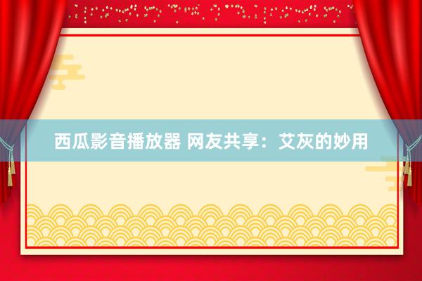 西瓜影音播放器 网友共享：艾灰的妙用