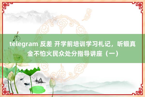 telegram 反差 开学前培训学习札记，听锻真金不怕火民众处分指导讲座（一）
