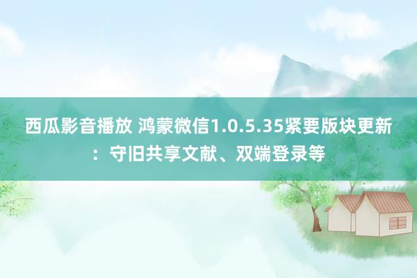 西瓜影音播放 鸿蒙微信1.0.5.35紧要版块更新：守旧共享文献、双端登录等