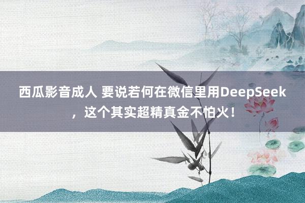 西瓜影音成人 要说若何在微信里用DeepSeek,这个其实超精真金不怕火!