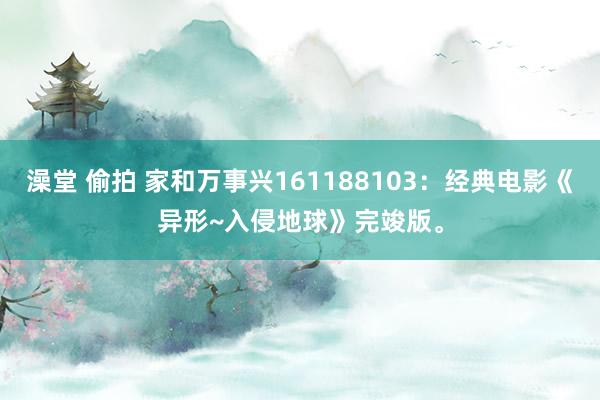 澡堂 偷拍 家和万事兴161188103：经典电影《异形~入侵地球》完竣版。